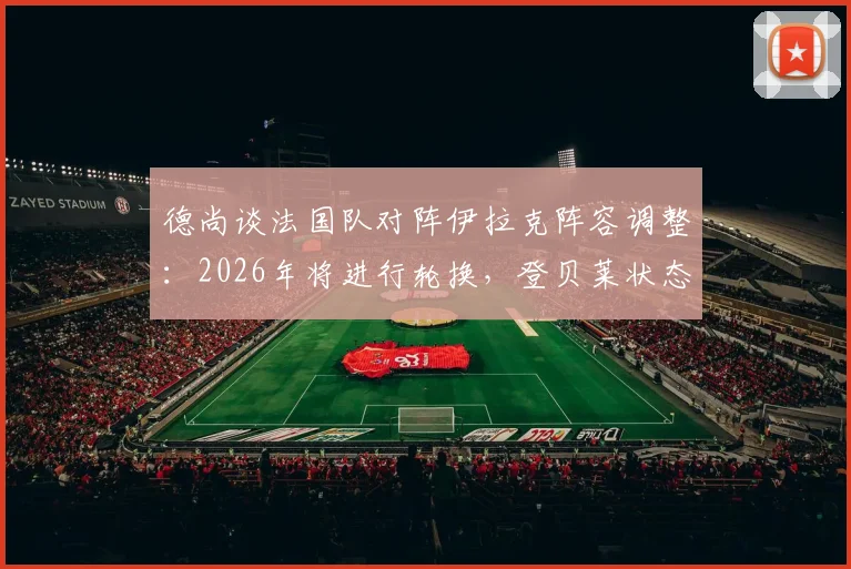德尚谈法国队对阵伊拉克阵容调整:2026年将进行轮换,登贝莱状态无忧引发战术讨论