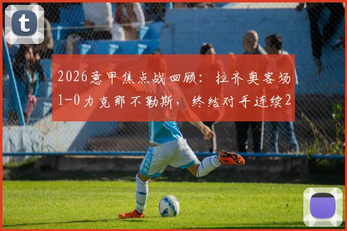 2026意甲焦点战回顾：拉齐奥客场1-0力克那不勒斯，终结对手连续26个主场不败纪录，战术解析与比赛关键点全梳理