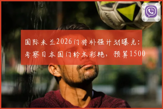 国际米兰2026门将补强计划曝光：考察日本国门铃木彩艳，预算1500万欧瞄准潜力新星
