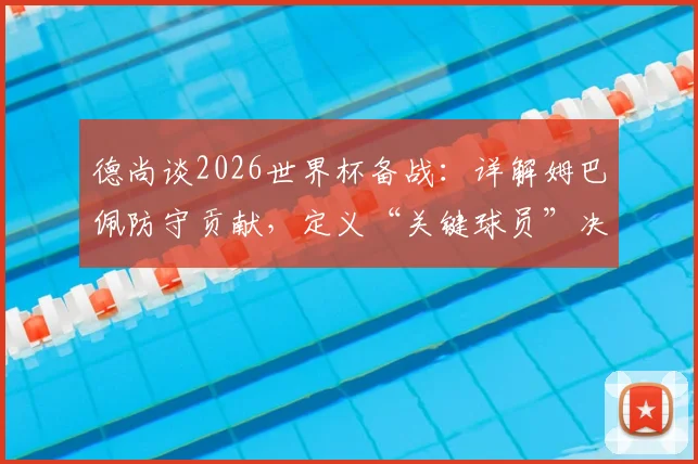 德尚谈2026世界杯备战：详解姆巴佩防守贡献，定义“关键球员”决胜特质与球队战术核心