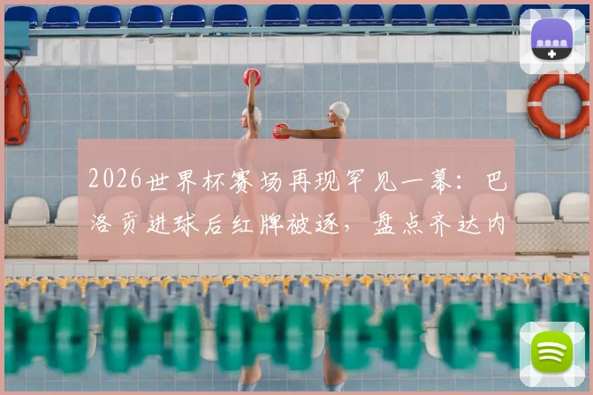 2026世界杯赛场再现罕见一幕:巴洛贡进球后红牌被逐,盘点齐达内后世界杯淘汰赛进球染红者