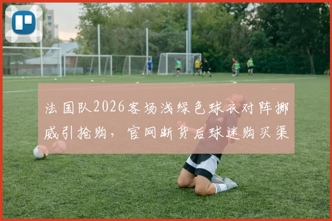 法国队2026客场浅绿色球衣对阵挪威引抢购，官网断货后球迷购买渠道指南