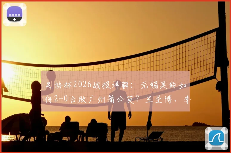 足协杯2026战报详解:无锡吴钩如何2-0击败广州蒲公英?王圣博、李博希进球全回顾与比赛战术分析