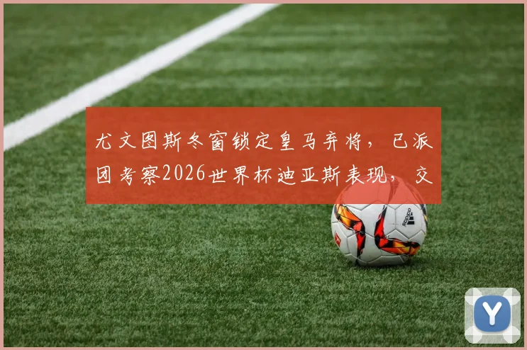 尤文图斯冬窗锁定皇马弃将,已派团考察2026世界杯迪亚斯表现,交易前景分析