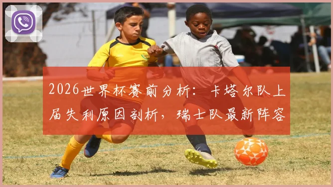 2026世界杯赛前分析：卡塔尔队上届失利原因剖析，瑞士队最新阵容与晋级前景展望