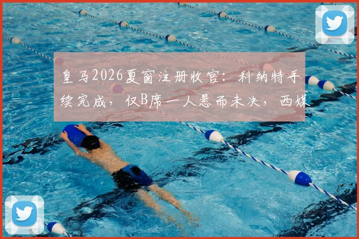 皇马2026夏窗注册收官:科纳特手续完成,仅B席一人悬而未决,西媒解析背后原因