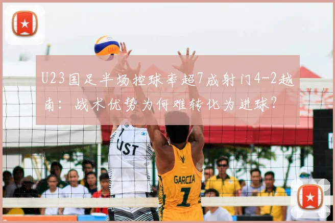 U23国足半场控球率超7成射门4-2越南：战术优势为何难转化为进球？全面解析比赛过程