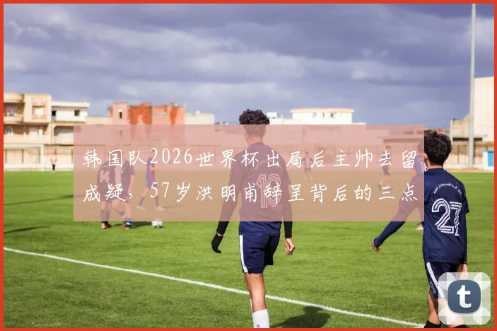 韩国队2026世界杯出局后主帅去留成疑,57岁洪明甫辞呈背后的三点深层原因剖析