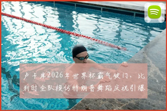 卢卡库2026年世界杯霸气破门,比利时全队模仿特朗普舞蹈庆祝引爆社交媒体