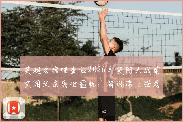英超名宿理查兹2026年英阿大战前突闻父亲离世噩耗，解说席上强忍悲痛完成工作的背后故事