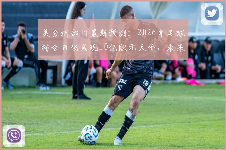 美分析部门最新预测：2026年足球转会市场或现10亿欧元天价，未来趋势深度解读