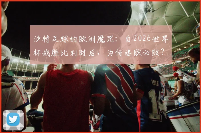 沙特足球的欧洲魔咒:自2026世界杯战胜比利时后,为何逢欧必败?原因分析与未来展望