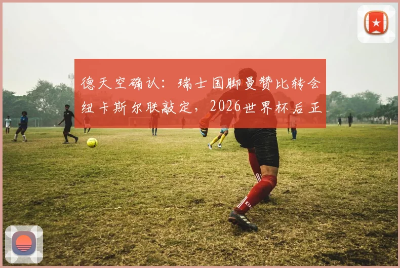 德天空确认：瑞士国脚曼赞比转会纽卡斯尔联敲定，2026世界杯后正式加盟，转会细节与球员分析
