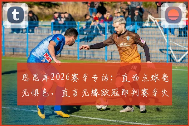 恩昆库2026赛季专访:直面点球毫无惧色,直言无缘欧冠即判赛季失败