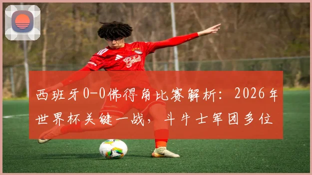 西班牙0-0佛得角比赛解析：2026年世界杯关键一战，斗牛士军团多位核心球员数据全面下滑原因探讨