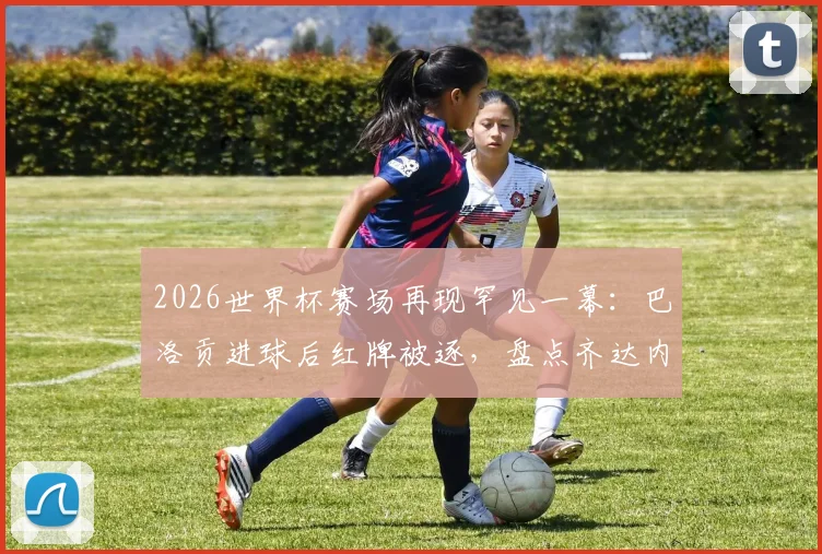 2026世界杯赛场再现罕见一幕：巴洛贡进球后红牌被逐，盘点齐达内后世界杯淘汰赛进球染红者