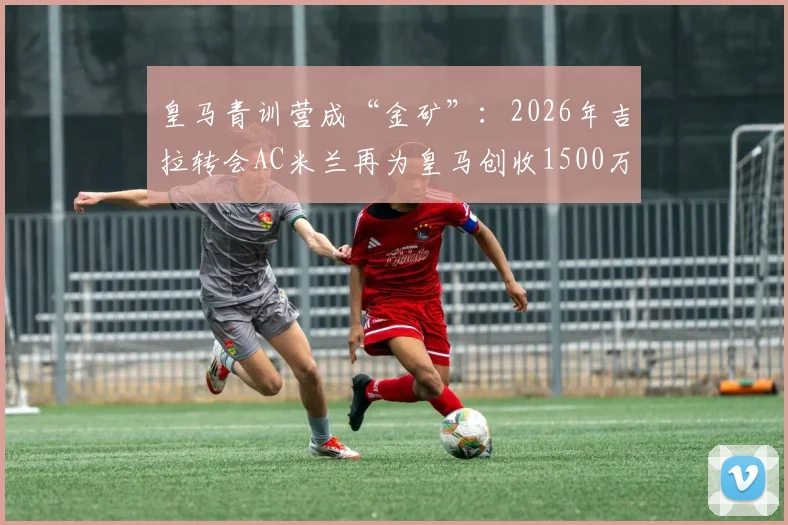 皇马青训营成“金矿”：2026年吉拉转会AC米兰再为皇马创收1500万欧，解析欧洲足坛最赚钱的青训体系与球员出售策略