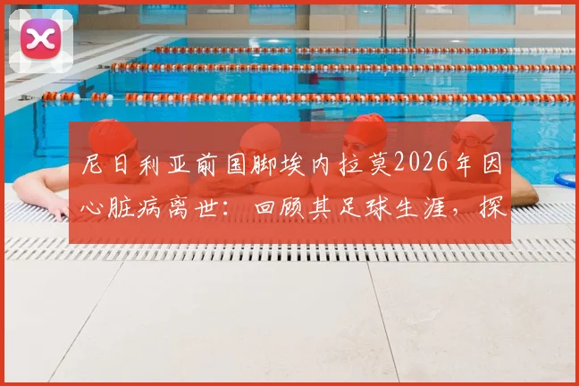 尼日利亚前国脚埃内拉莫2026年因心脏病离世：回顾其足球生涯，探讨运动员心脏健康预警与防护