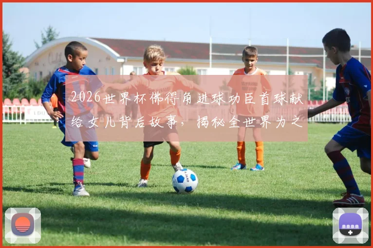 2026世界杯佛得角进球功臣首球献给女儿背后故事，揭秘全世界为之欢呼的足球瞬间