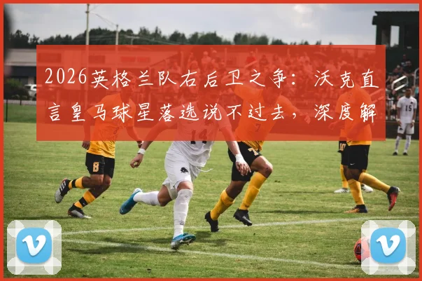 2026英格兰队右后卫之争：沃克直言皇马球星落选说不过去，深度解析阿诺德优势与国家队前景