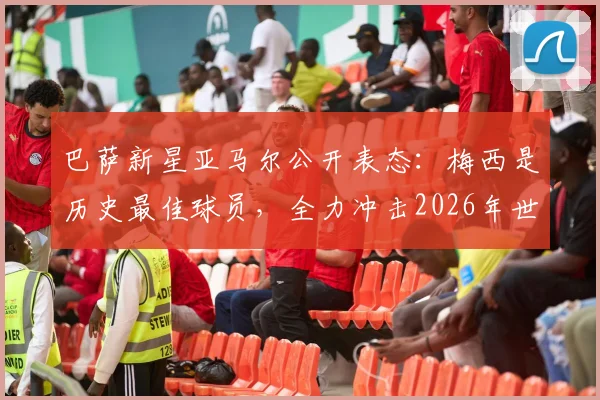 巴萨新星亚马尔公开表态:梅西是历史最佳球员,全力冲击2026年世界杯冠军是其最大心愿