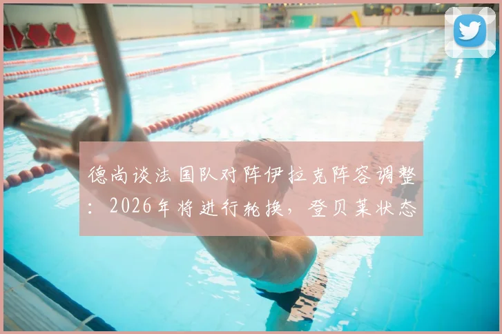 德尚谈法国队对阵伊拉克阵容调整：2026年将进行轮换，登贝莱状态无忧引发战术讨论