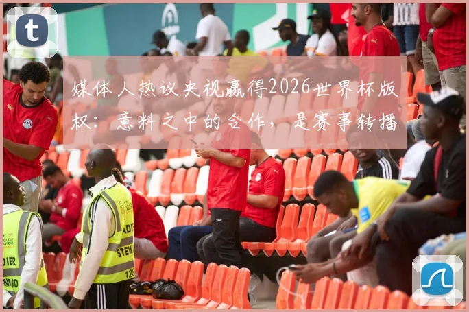 媒体人热议央视赢得2026世界杯版权:意料之中的合作,是赛事转播新生态的共赢起点