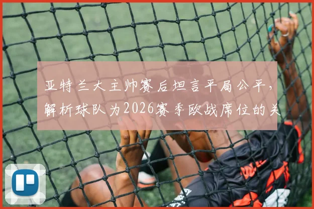 亚特兰大主帅赛后坦言平局公平，解析球队为2026赛季欧战席位的关键战斗与后续赛程展望