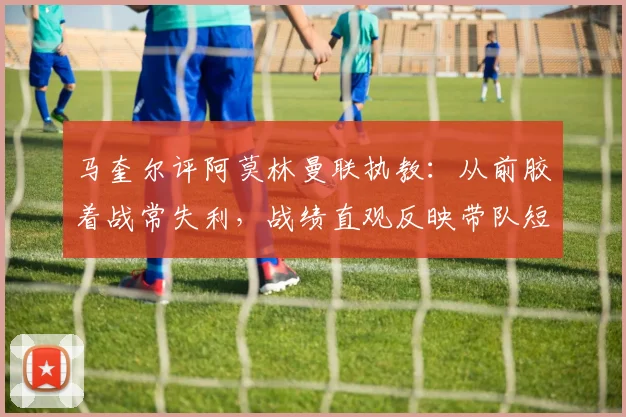 马奎尔评阿莫林曼联执教：从前胶着战常失利，战绩直观反映带队短板，分析其战术与更衣室管理