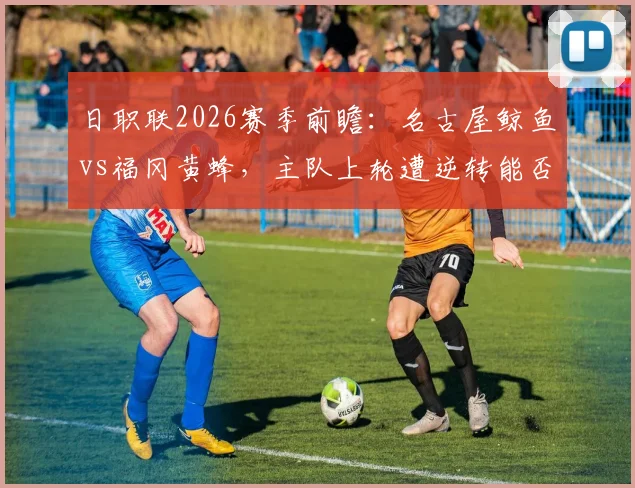 日职联2026赛季前瞻：名古屋鲸鱼vs福冈黄蜂，主队上轮遭逆转能否反弹，客队状态回升成色几何