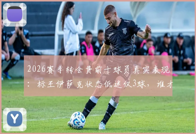 2026赛季转会费前十球员真实表现：标王伊萨克状态低迷仅3球，谁才是最佳引援？