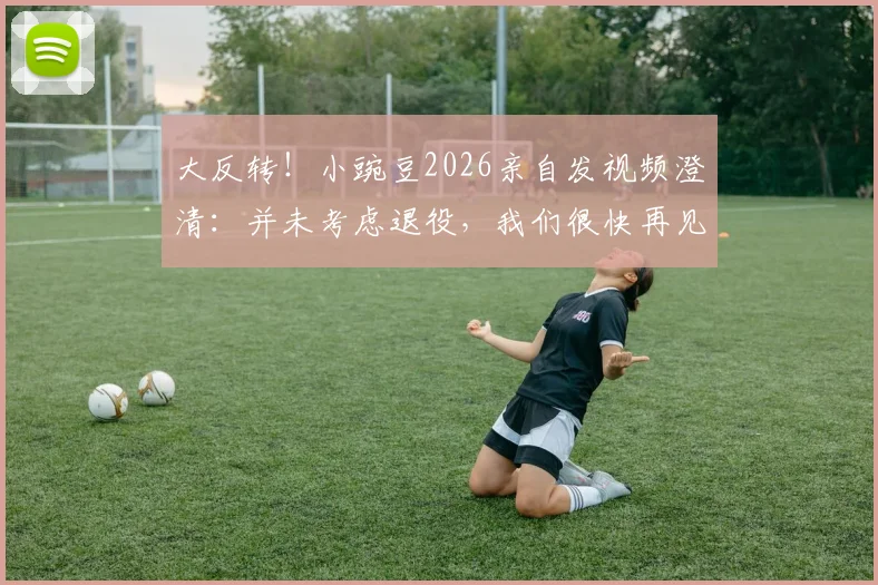 大反转！小豌豆2026亲自发视频澄清：并未考虑退役，我们很快再见，未来去向引发猜想