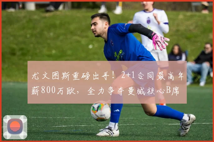 尤文图斯重磅出手！2+1合同最高年薪800万欧，全力争夺曼城核心B席，2026关键节点引发足坛关注