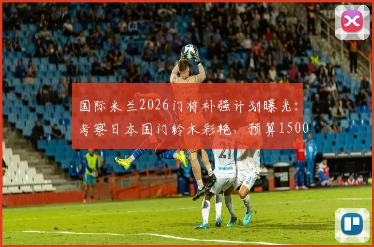 国际米兰2026门将补强计划曝光：考察日本国门铃木彩艳，预算1500万欧瞄准潜力新星