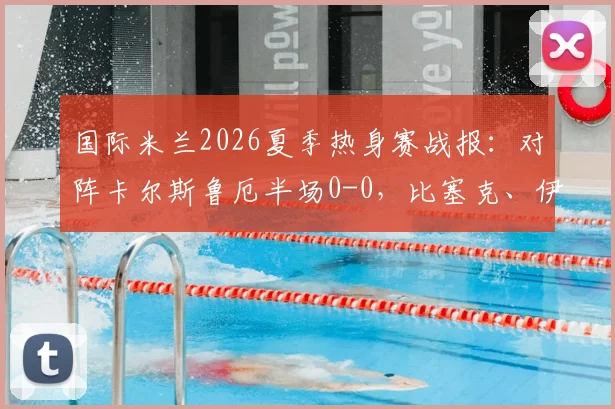 国际米兰2026夏季热身赛战报：对阵卡尔斯鲁厄半场0-0，比塞克、伊德里苏表现成焦点