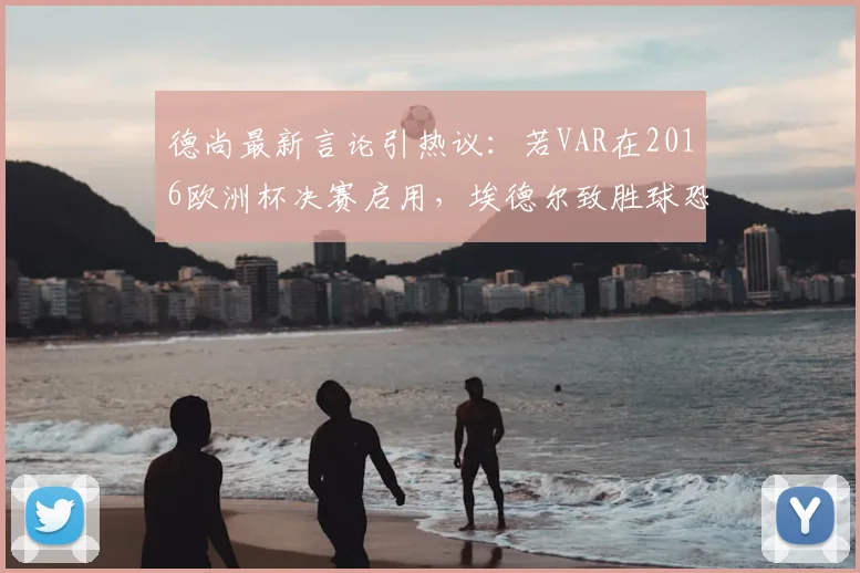 德尚最新言论引热议:若VAR在2016欧洲杯决赛启用,埃德尔致胜球恐无效,葡萄牙冠军悬了?