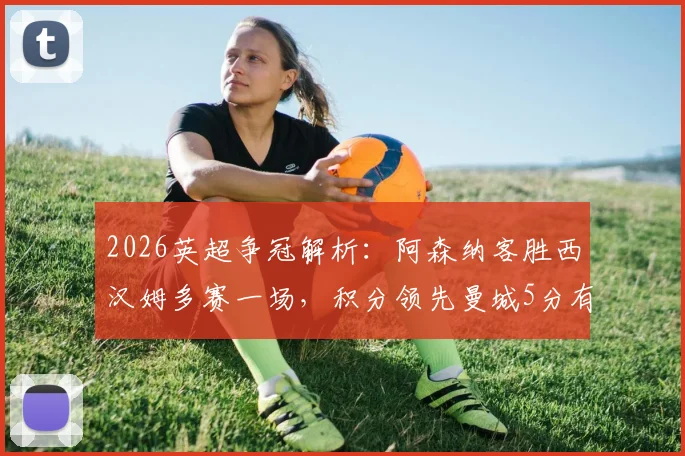 2026英超争冠解析：阿森纳客胜西汉姆多赛一场，积分领先曼城5分有何影响？