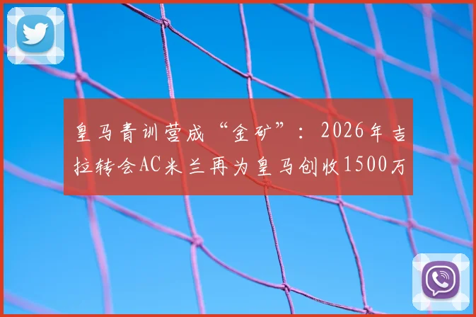 皇马青训营成“金矿”：2026年吉拉转会AC米兰再为皇马创收1500万欧，解析欧洲足坛最赚钱的青训体系与球员出售策略