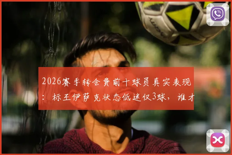 2026赛季转会费前十球员真实表现：标王伊萨克状态低迷仅3球，谁才是最佳引援？