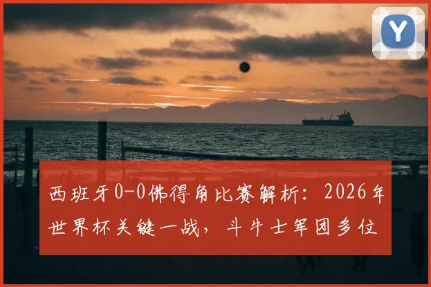 西班牙0-0佛得角比赛解析:2026年世界杯关键一战,斗牛士军团多位核心球员数据全面下滑原因探讨