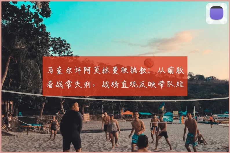 马奎尔评阿莫林曼联执教：从前胶着战常失利，战绩直观反映带队短板，分析其战术与更衣室管理
