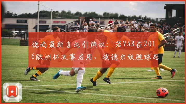 德尚最新言论引热议：若VAR在2016欧洲杯决赛启用，埃德尔致胜球恐无效，葡萄牙冠军悬了？
