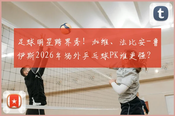 足球明星跨界秀！加维、法比安-鲁伊斯2026年场外乒乓球PK谁更强？技术分析与趣味视频全解读