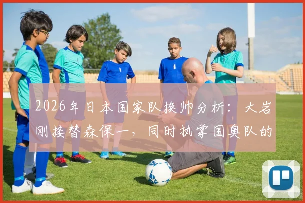 2026年日本国家队换帅分析：大岩刚接替森保一，同时执掌国奥队的挑战与前景