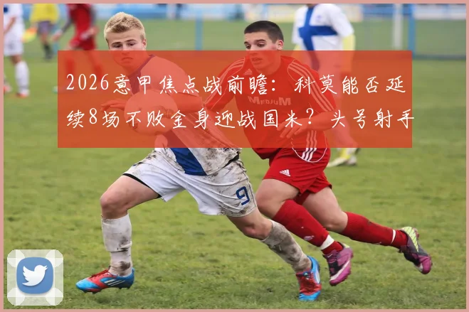 2026意甲焦点战前瞻:科莫能否延续8场不败金身迎战国米?头号射手劳塔罗缺阵影响全解析