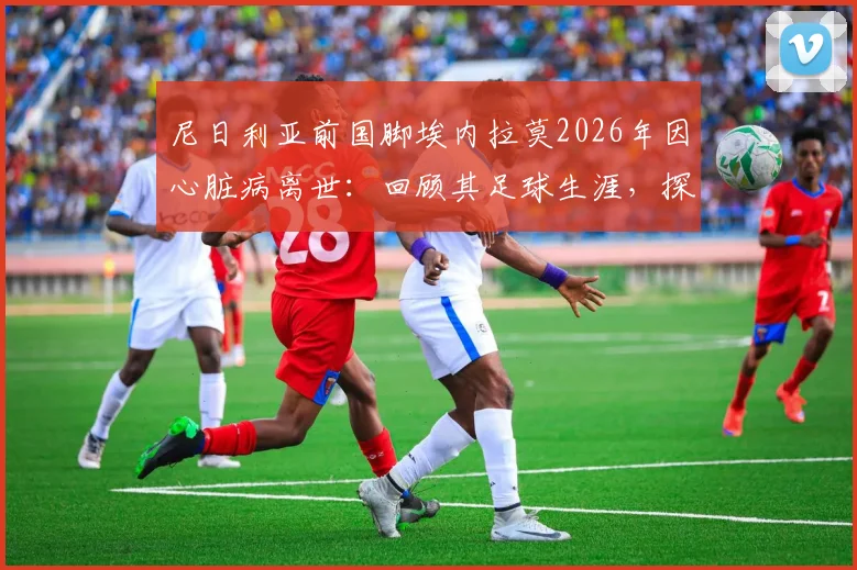 尼日利亚前国脚埃内拉莫2026年因心脏病离世：回顾其足球生涯，探讨运动员心脏健康预警与防护