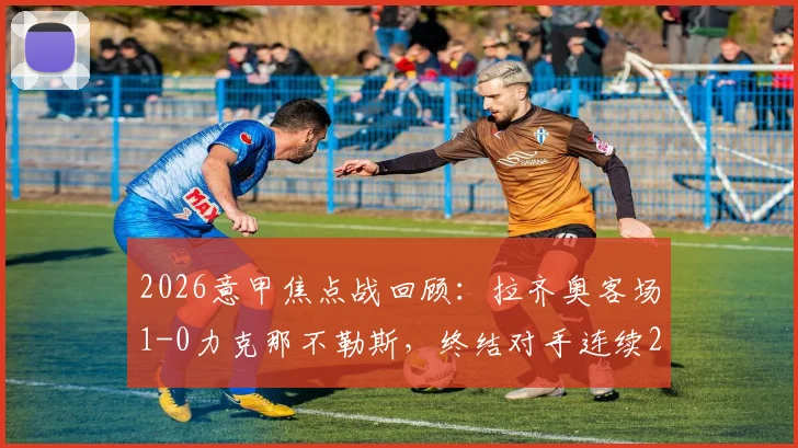 2026意甲焦点战回顾：拉齐奥客场1-0力克那不勒斯，终结对手连续26个主场不败纪录，战术解析与比赛关键点全梳理