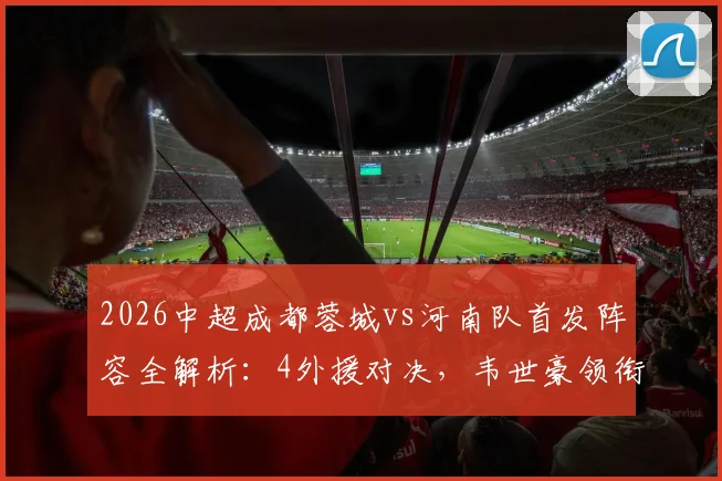 2026中超成都蓉城vs河南队首发阵容全解析：4外援对决，韦世豪领衔出战表现盘点