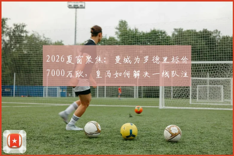 2026夏窗聚焦：曼城为罗德里标价7000万欧，皇马如何解决一线队注册已满的难题？