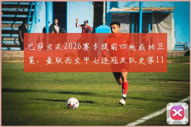 巴萨女足2026赛季提前四轮成功卫冕,豪取西女甲七连冠及队史第11座冠军奖杯深度解析